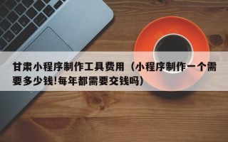 固始甘肃小程序制作工具费用（小程序制作一个需要多少钱!每年都需要交钱吗）