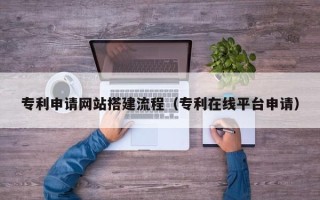 固始专利申请网站搭建流程（专利在线平台申请）