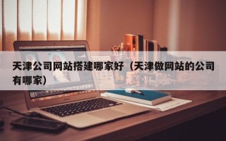 固始天津公司网站搭建哪家好（天津做网站的公司有哪家）