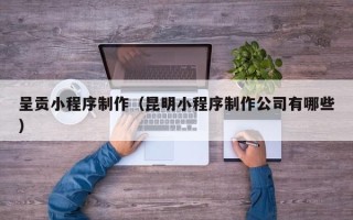 固始呈贡小程序制作（昆明小程序制作公司有哪些）