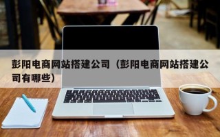 固始彭阳电商网站搭建公司（彭阳电商网站搭建公司有哪些）