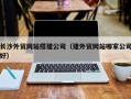 固始长沙外贸网站搭建公司（建外贸网站哪家公司好）