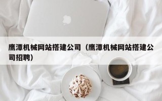 固始鹰潭机械网站搭建公司（鹰潭机械网站搭建公司招聘）
