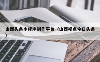 固始山西头条小程序制作平台（山西视点今日头条）